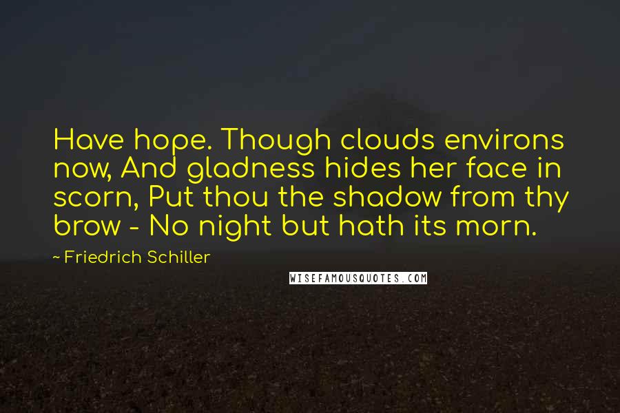 Friedrich Schiller Quotes: Have hope. Though clouds environs now, And gladness hides her face in scorn, Put thou the shadow from thy brow - No night but hath its morn.