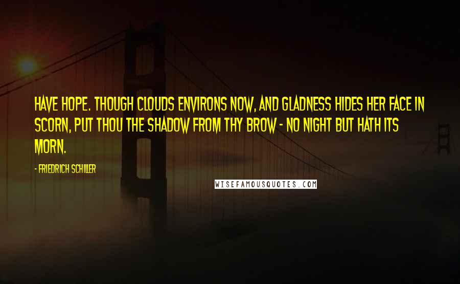 Friedrich Schiller Quotes: Have hope. Though clouds environs now, And gladness hides her face in scorn, Put thou the shadow from thy brow - No night but hath its morn.