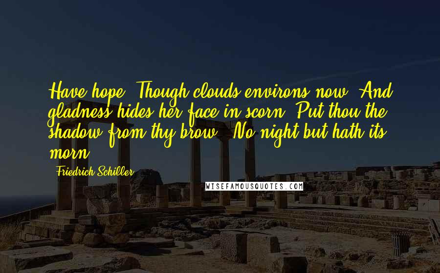 Friedrich Schiller Quotes: Have hope. Though clouds environs now, And gladness hides her face in scorn, Put thou the shadow from thy brow - No night but hath its morn.