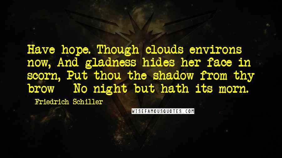 Friedrich Schiller Quotes: Have hope. Though clouds environs now, And gladness hides her face in scorn, Put thou the shadow from thy brow - No night but hath its morn.