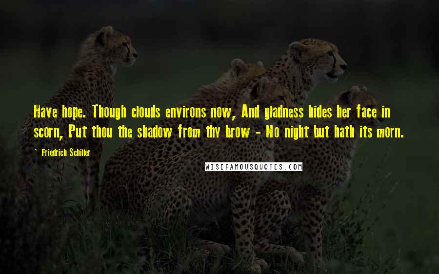 Friedrich Schiller Quotes: Have hope. Though clouds environs now, And gladness hides her face in scorn, Put thou the shadow from thy brow - No night but hath its morn.