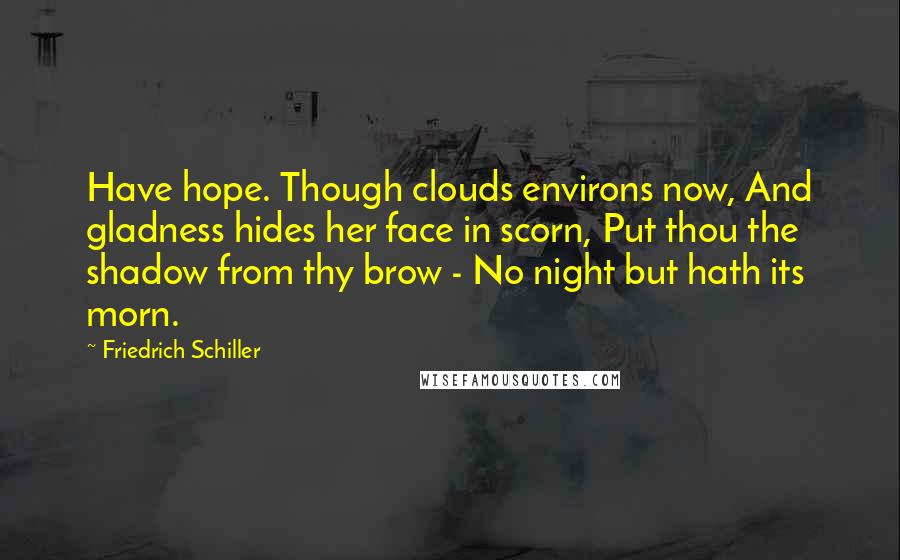 Friedrich Schiller Quotes: Have hope. Though clouds environs now, And gladness hides her face in scorn, Put thou the shadow from thy brow - No night but hath its morn.