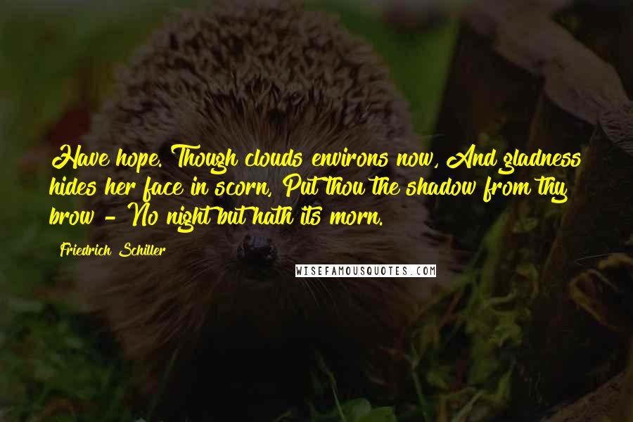 Friedrich Schiller Quotes: Have hope. Though clouds environs now, And gladness hides her face in scorn, Put thou the shadow from thy brow - No night but hath its morn.