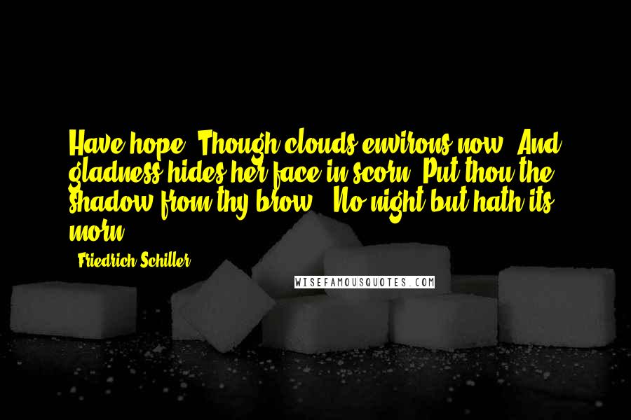 Friedrich Schiller Quotes: Have hope. Though clouds environs now, And gladness hides her face in scorn, Put thou the shadow from thy brow - No night but hath its morn.