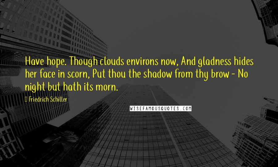 Friedrich Schiller Quotes: Have hope. Though clouds environs now, And gladness hides her face in scorn, Put thou the shadow from thy brow - No night but hath its morn.