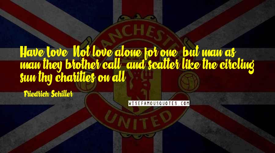 Friedrich Schiller Quotes: Have Love. Not love alone for one, but man as man they brother call; and scatter like the circling sun thy charities on all.