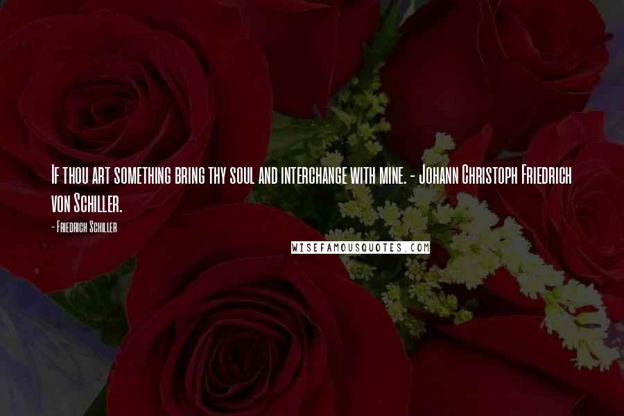 Friedrich Schiller Quotes: If thou art something bring thy soul and interchange with mine. - Johann Christoph Friedrich von Schiller.