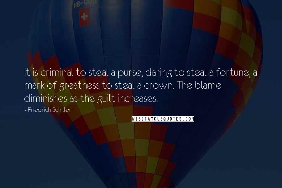 Friedrich Schiller Quotes: It is criminal to steal a purse, daring to steal a fortune, a mark of greatness to steal a crown. The blame diminishes as the guilt increases.