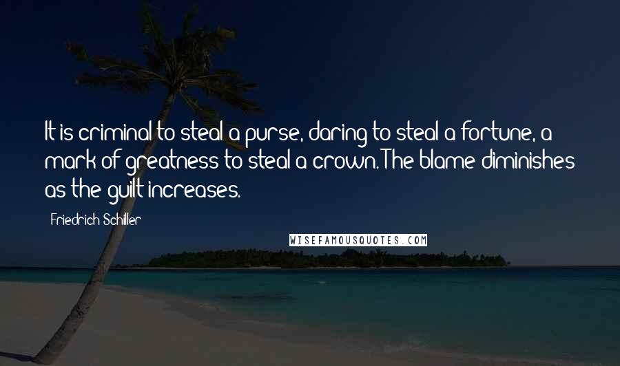 Friedrich Schiller Quotes: It is criminal to steal a purse, daring to steal a fortune, a mark of greatness to steal a crown. The blame diminishes as the guilt increases.