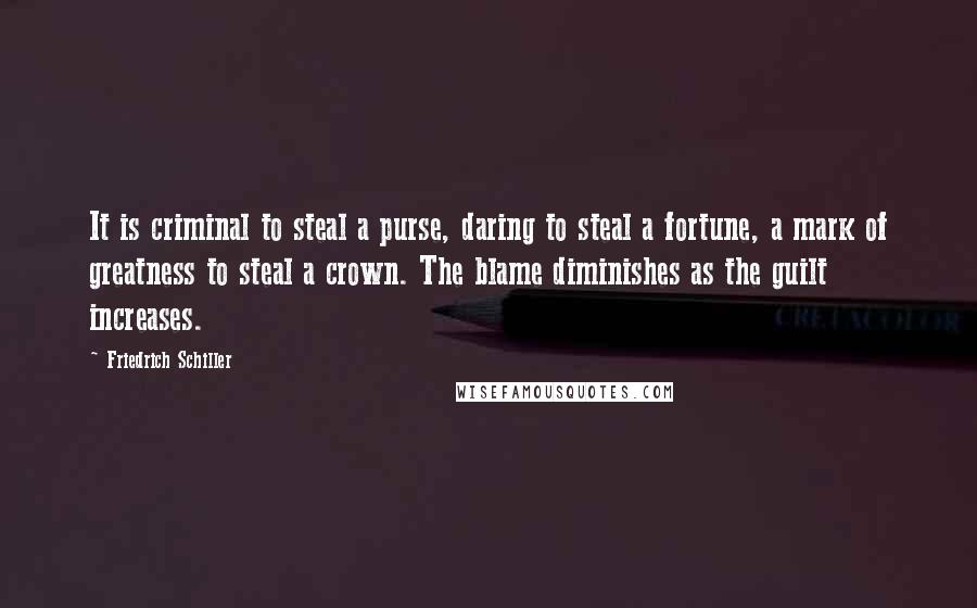 Friedrich Schiller Quotes: It is criminal to steal a purse, daring to steal a fortune, a mark of greatness to steal a crown. The blame diminishes as the guilt increases.