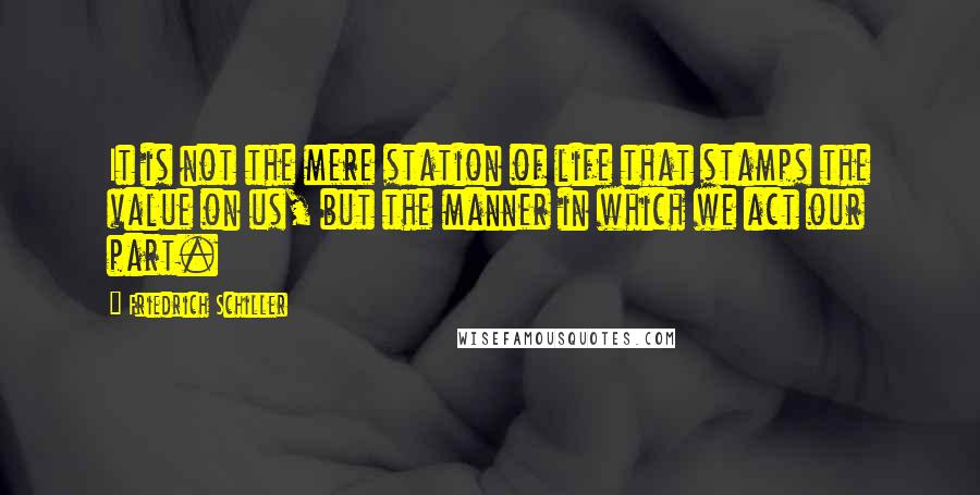 Friedrich Schiller Quotes: It is not the mere station of life that stamps the value on us, but the manner in which we act our part.