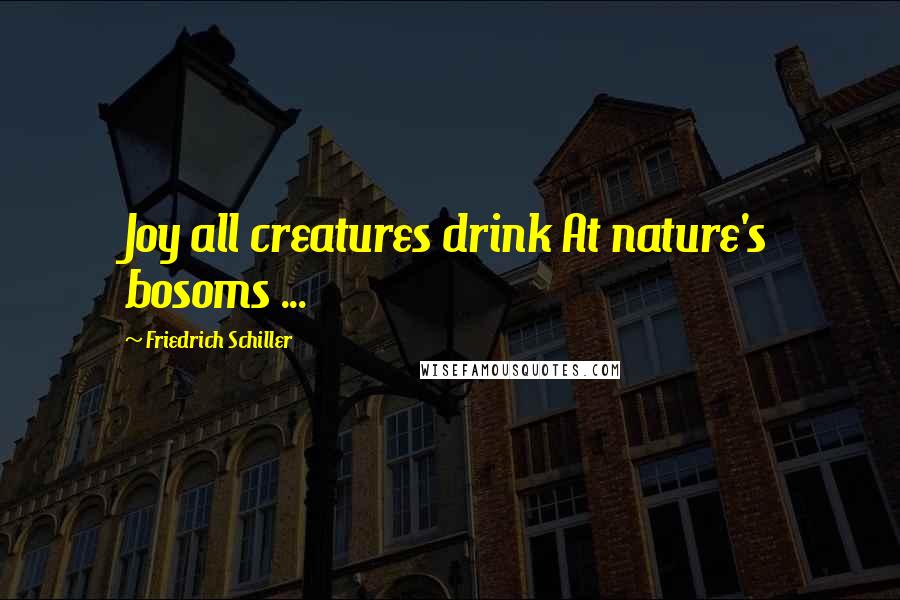 Friedrich Schiller Quotes: Joy all creatures drink At nature's bosoms ...