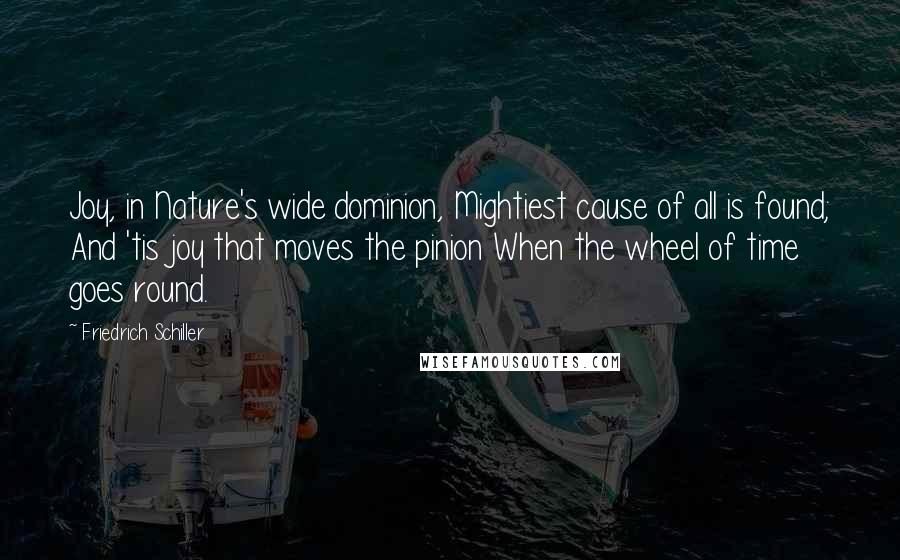 Friedrich Schiller Quotes: Joy, in Nature's wide dominion, Mightiest cause of all is found; And 'tis joy that moves the pinion When the wheel of time goes round.