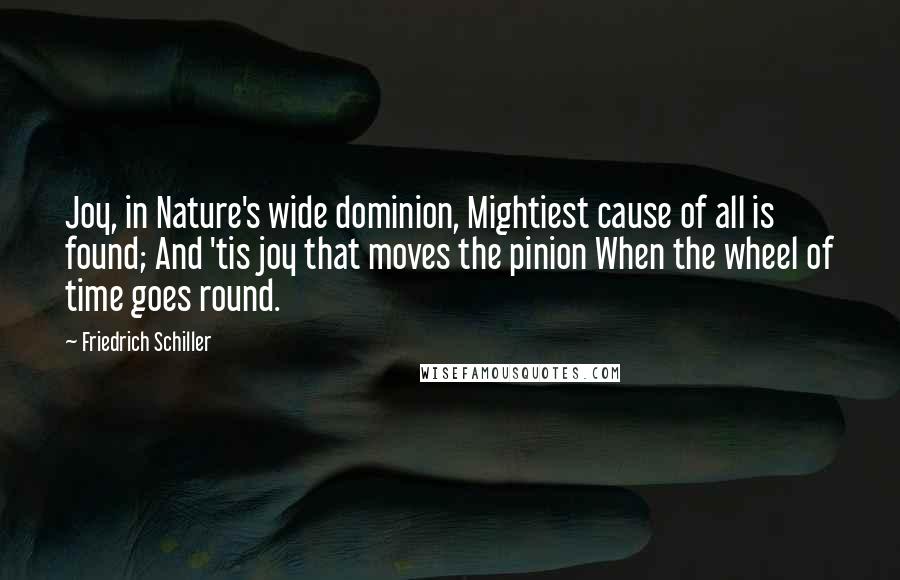 Friedrich Schiller Quotes: Joy, in Nature's wide dominion, Mightiest cause of all is found; And 'tis joy that moves the pinion When the wheel of time goes round.