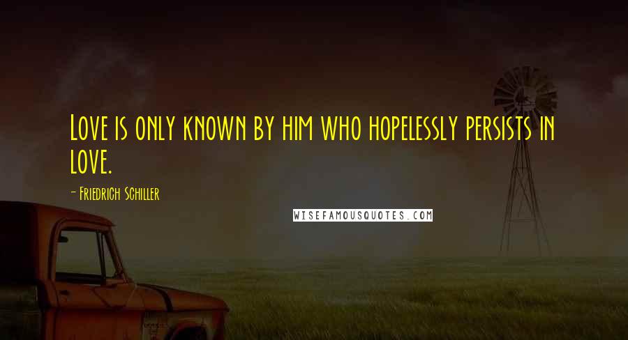 Friedrich Schiller Quotes: Love is only known by him who hopelessly persists in love.