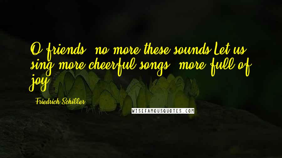 Friedrich Schiller Quotes: O friends, no more these sounds!Let us sing more cheerful songs, more full of joy!