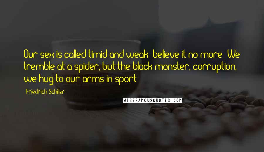 Friedrich Schiller Quotes: Our sex is called timid and weak; believe it no more! We tremble at a spider, but the black monster, corruption, we hug to our arms in sport!