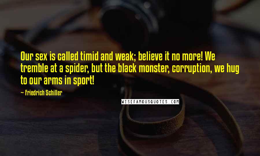 Friedrich Schiller Quotes: Our sex is called timid and weak; believe it no more! We tremble at a spider, but the black monster, corruption, we hug to our arms in sport!