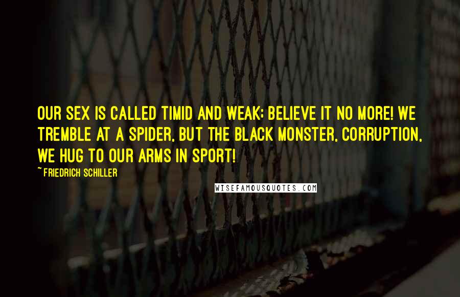 Friedrich Schiller Quotes: Our sex is called timid and weak; believe it no more! We tremble at a spider, but the black monster, corruption, we hug to our arms in sport!