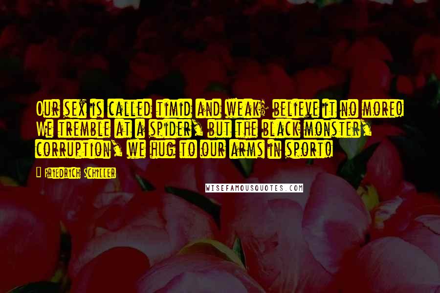 Friedrich Schiller Quotes: Our sex is called timid and weak; believe it no more! We tremble at a spider, but the black monster, corruption, we hug to our arms in sport!