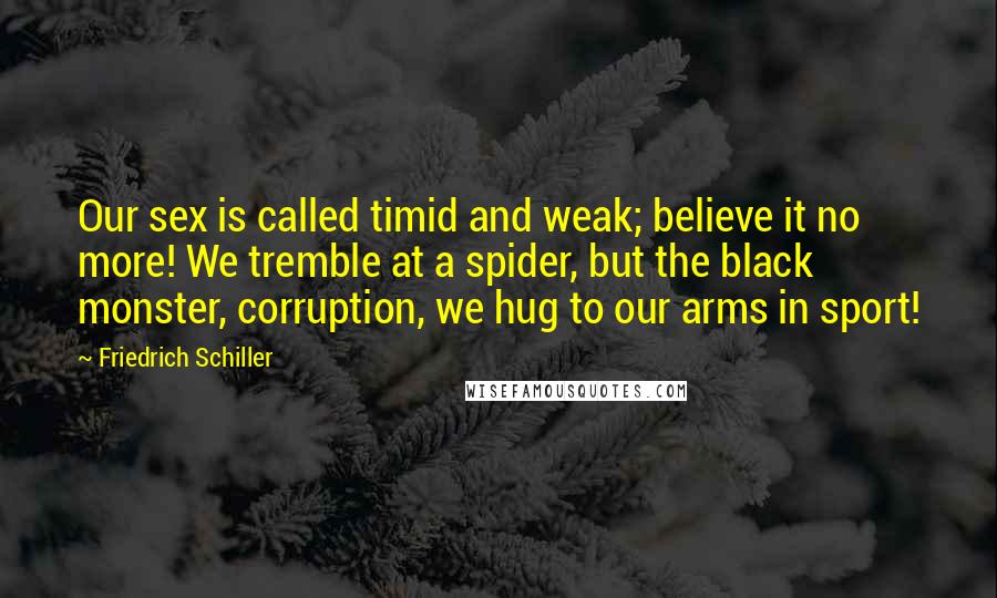 Friedrich Schiller Quotes: Our sex is called timid and weak; believe it no more! We tremble at a spider, but the black monster, corruption, we hug to our arms in sport!