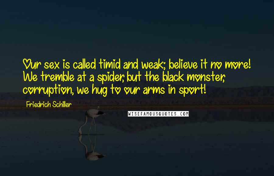 Friedrich Schiller Quotes: Our sex is called timid and weak; believe it no more! We tremble at a spider, but the black monster, corruption, we hug to our arms in sport!