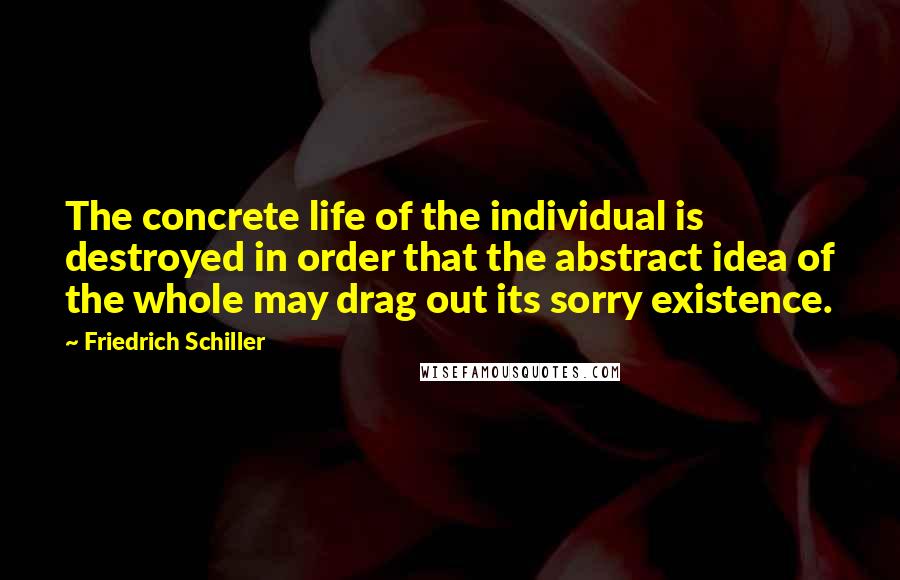Friedrich Schiller Quotes: The concrete life of the individual is destroyed in order that the abstract idea of the whole may drag out its sorry existence.