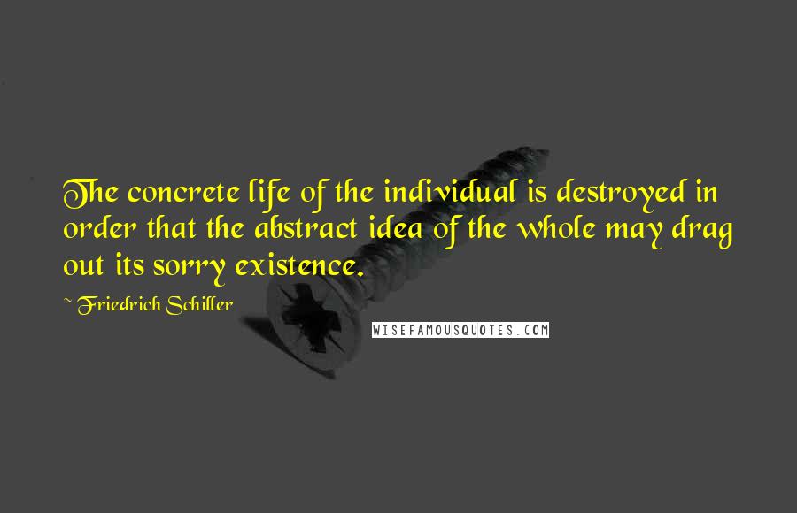 Friedrich Schiller Quotes: The concrete life of the individual is destroyed in order that the abstract idea of the whole may drag out its sorry existence.