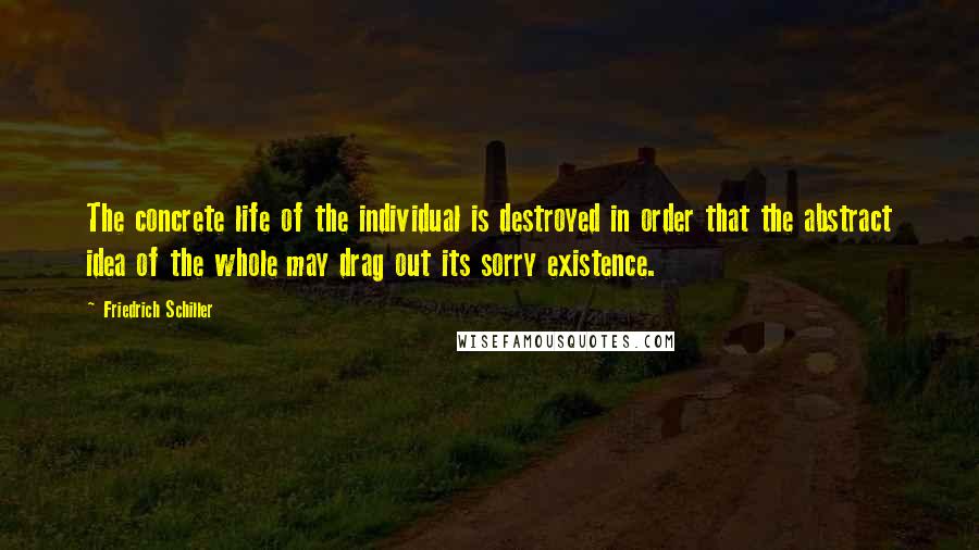 Friedrich Schiller Quotes: The concrete life of the individual is destroyed in order that the abstract idea of the whole may drag out its sorry existence.