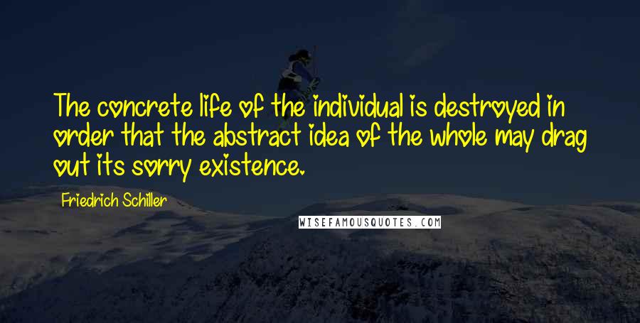Friedrich Schiller Quotes: The concrete life of the individual is destroyed in order that the abstract idea of the whole may drag out its sorry existence.
