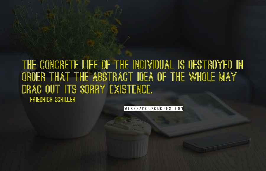 Friedrich Schiller Quotes: The concrete life of the individual is destroyed in order that the abstract idea of the whole may drag out its sorry existence.