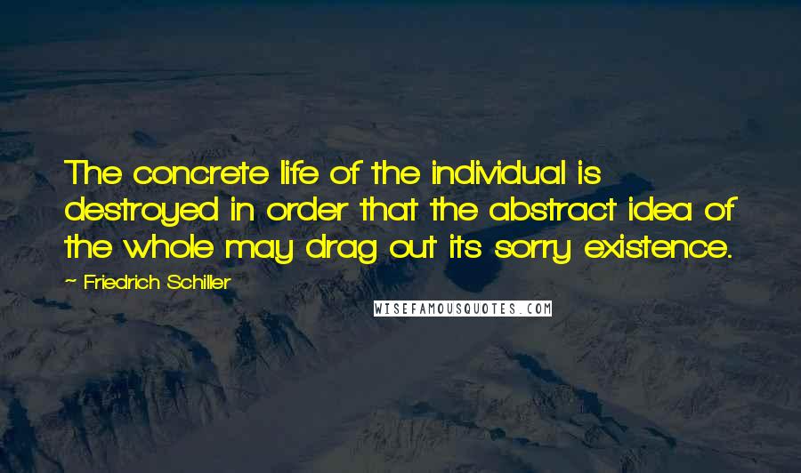 Friedrich Schiller Quotes: The concrete life of the individual is destroyed in order that the abstract idea of the whole may drag out its sorry existence.