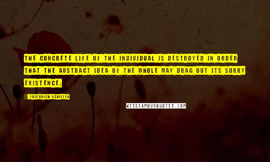 Friedrich Schiller Quotes: The concrete life of the individual is destroyed in order that the abstract idea of the whole may drag out its sorry existence.