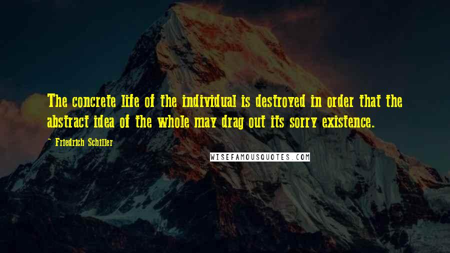 Friedrich Schiller Quotes: The concrete life of the individual is destroyed in order that the abstract idea of the whole may drag out its sorry existence.