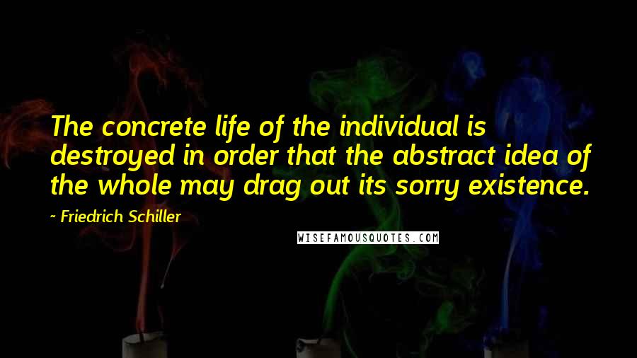 Friedrich Schiller Quotes: The concrete life of the individual is destroyed in order that the abstract idea of the whole may drag out its sorry existence.