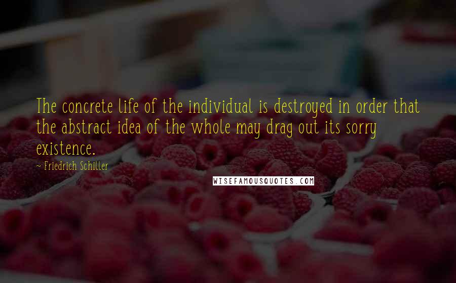 Friedrich Schiller Quotes: The concrete life of the individual is destroyed in order that the abstract idea of the whole may drag out its sorry existence.