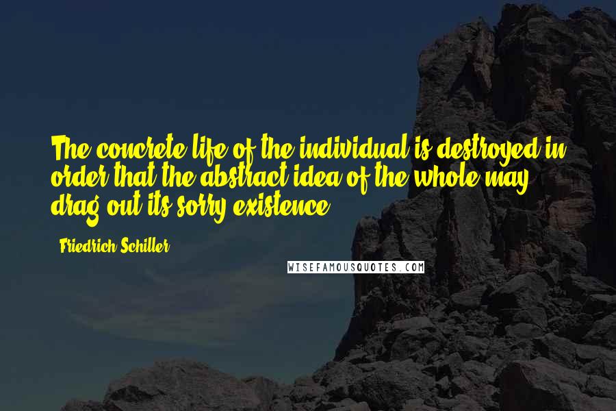 Friedrich Schiller Quotes: The concrete life of the individual is destroyed in order that the abstract idea of the whole may drag out its sorry existence.