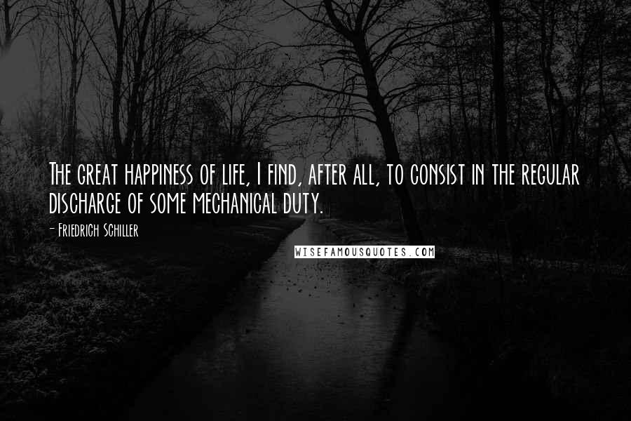 Friedrich Schiller Quotes: The great happiness of life, I find, after all, to consist in the regular discharge of some mechanical duty.