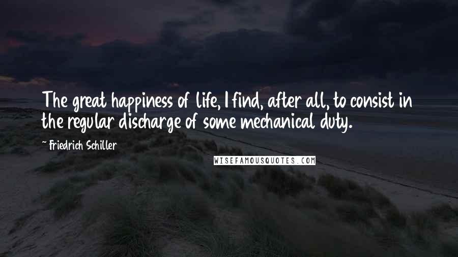 Friedrich Schiller Quotes: The great happiness of life, I find, after all, to consist in the regular discharge of some mechanical duty.