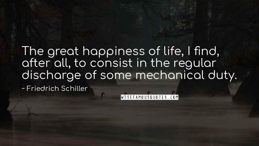 Friedrich Schiller Quotes: The great happiness of life, I find, after all, to consist in the regular discharge of some mechanical duty.