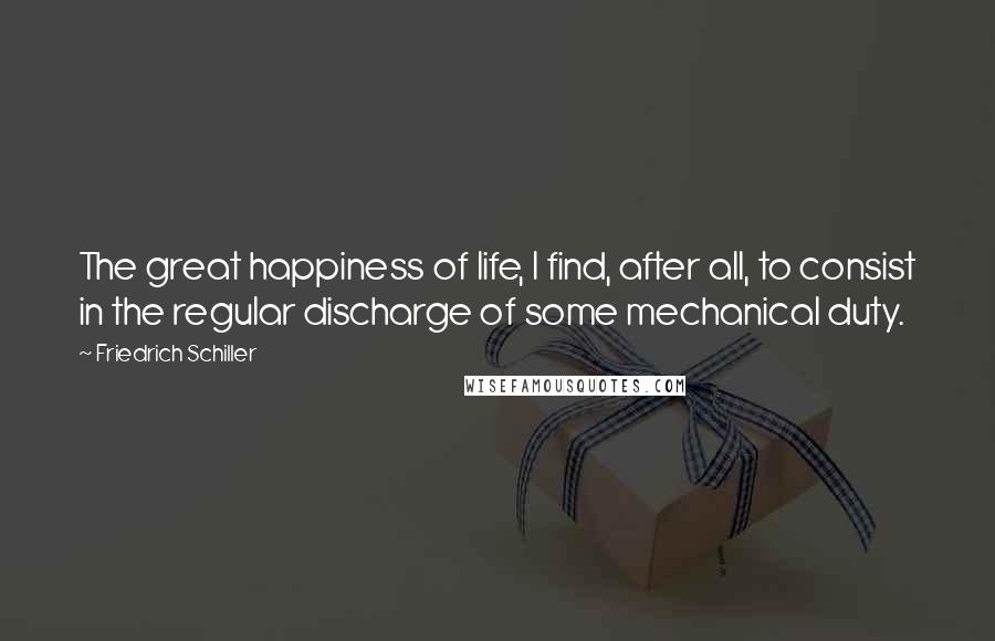 Friedrich Schiller Quotes: The great happiness of life, I find, after all, to consist in the regular discharge of some mechanical duty.