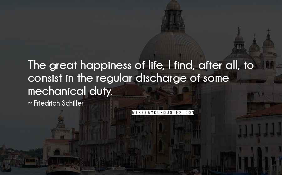 Friedrich Schiller Quotes: The great happiness of life, I find, after all, to consist in the regular discharge of some mechanical duty.