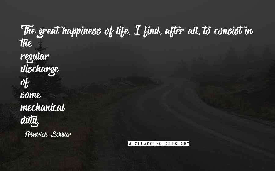 Friedrich Schiller Quotes: The great happiness of life, I find, after all, to consist in the regular discharge of some mechanical duty.