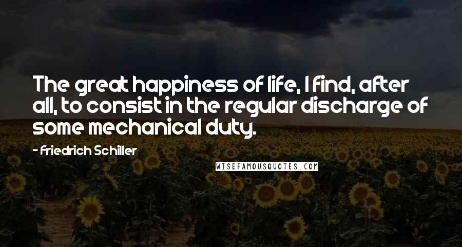 Friedrich Schiller Quotes: The great happiness of life, I find, after all, to consist in the regular discharge of some mechanical duty.