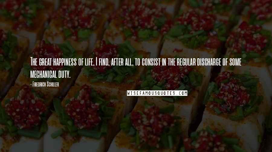 Friedrich Schiller Quotes: The great happiness of life, I find, after all, to consist in the regular discharge of some mechanical duty.