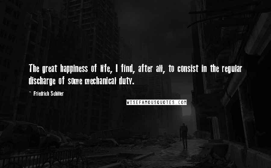 Friedrich Schiller Quotes: The great happiness of life, I find, after all, to consist in the regular discharge of some mechanical duty.
