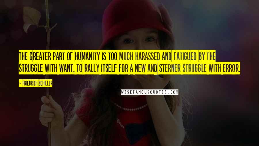 Friedrich Schiller Quotes: The greater part of humanity is too much harassed and fatigued by the struggle with want, to rally itself for a new and sterner struggle with error.