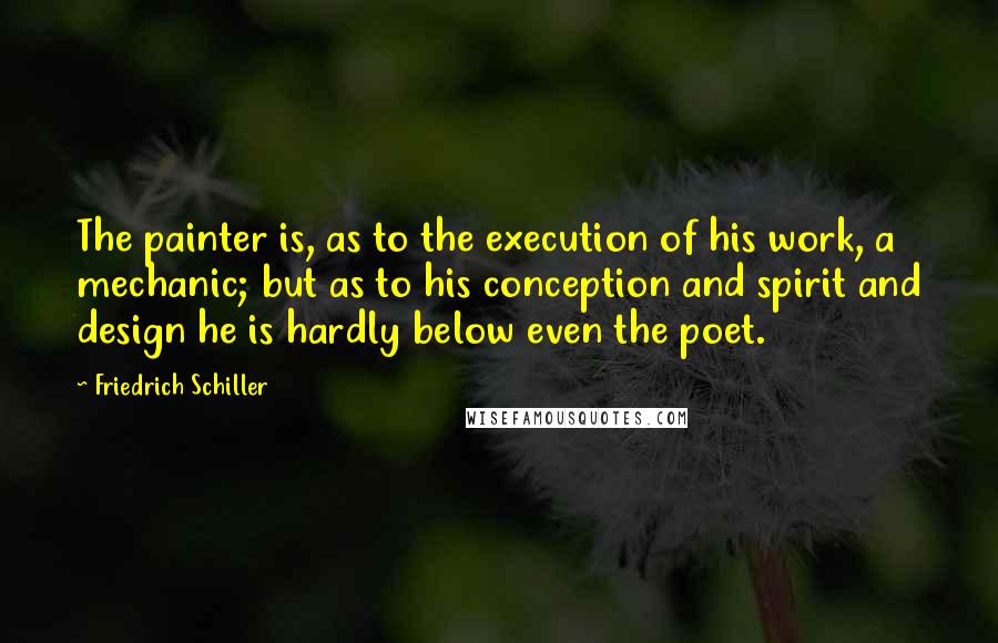 Friedrich Schiller Quotes: The painter is, as to the execution of his work, a mechanic; but as to his conception and spirit and design he is hardly below even the poet.