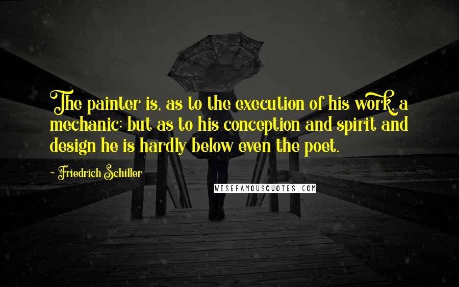 Friedrich Schiller Quotes: The painter is, as to the execution of his work, a mechanic; but as to his conception and spirit and design he is hardly below even the poet.