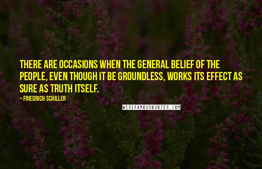 Friedrich Schiller Quotes: There are occasions when the general belief of the people, even though it be groundless, works its effect as sure as truth itself.